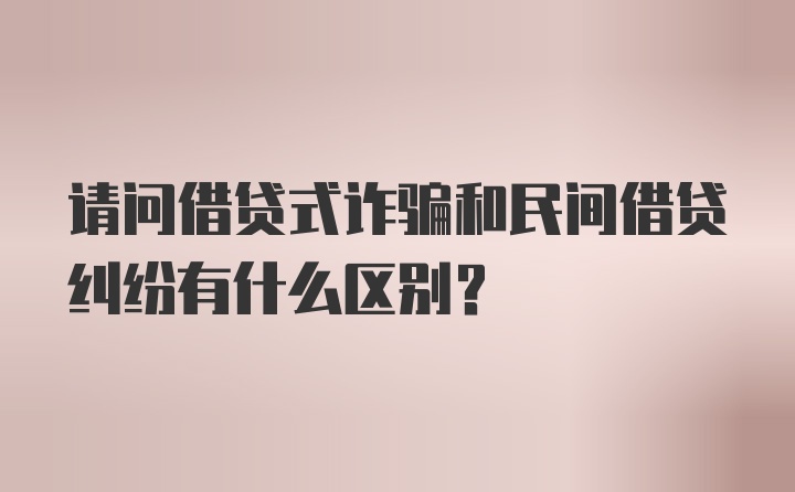 请问借贷式诈骗和民间借贷纠纷有什么区别？