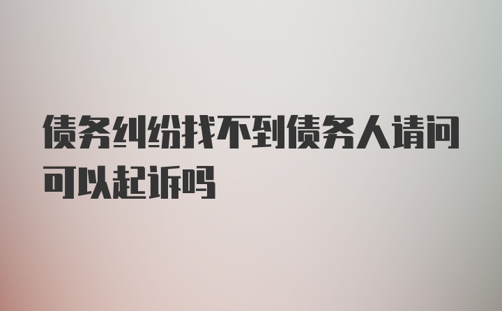 债务纠纷找不到债务人请问可以起诉吗