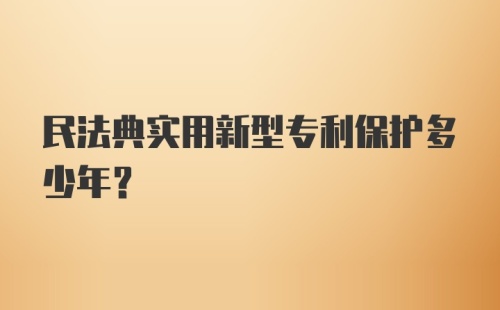 民法典实用新型专利保护多少年？