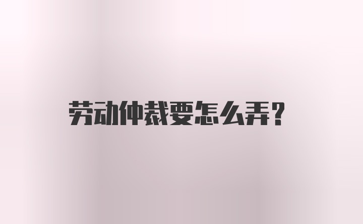 劳动仲裁要怎么弄？