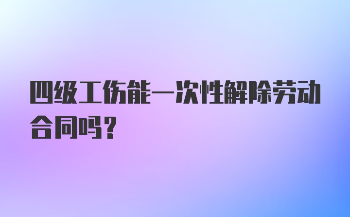 四级工伤能一次性解除劳动合同吗？