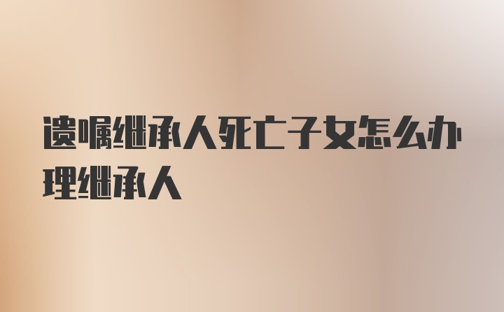 遗嘱继承人死亡子女怎么办理继承人