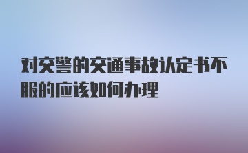 对交警的交通事故认定书不服的应该如何办理