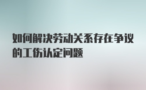 如何解决劳动关系存在争议的工伤认定问题