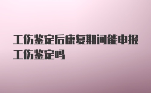 工伤鉴定后康复期间能申报工伤鉴定吗