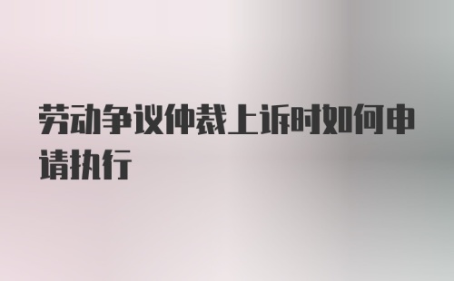 劳动争议仲裁上诉时如何申请执行