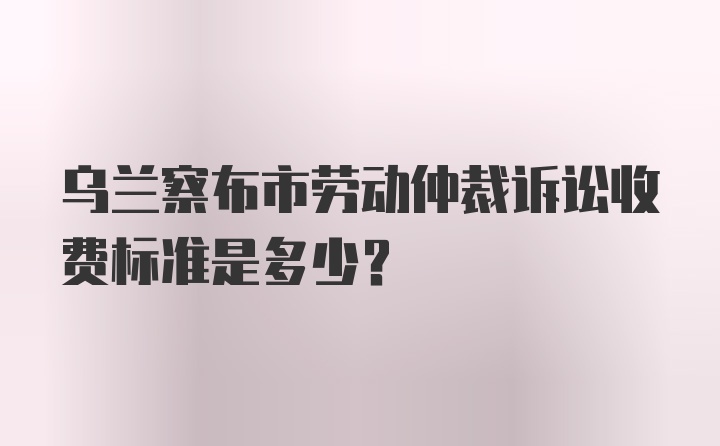 乌兰察布市劳动仲裁诉讼收费标准是多少？