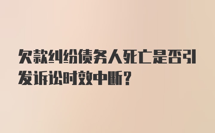 欠款纠纷债务人死亡是否引发诉讼时效中断？