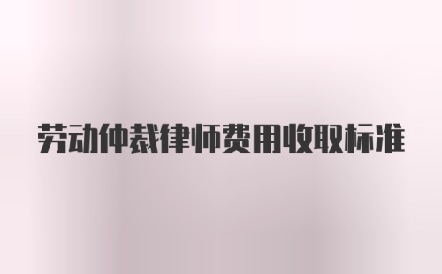 劳动仲裁律师费用收取标准