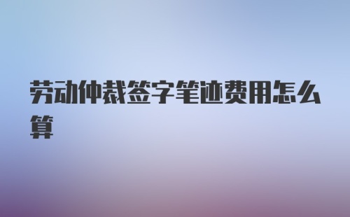 劳动仲裁签字笔迹费用怎么算