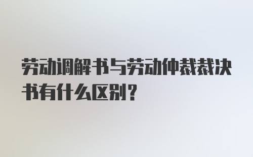 劳动调解书与劳动仲裁裁决书有什么区别？