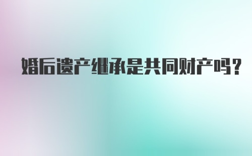 婚后遗产继承是共同财产吗?