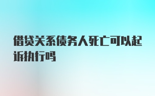 借贷关系债务人死亡可以起诉执行吗