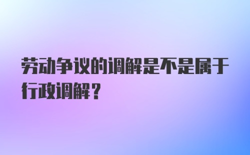 劳动争议的调解是不是属于行政调解？