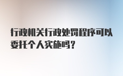 行政机关行政处罚程序可以委托个人实施吗？