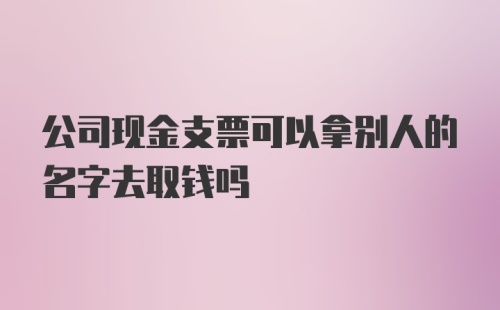 公司现金支票可以拿别人的名字去取钱吗