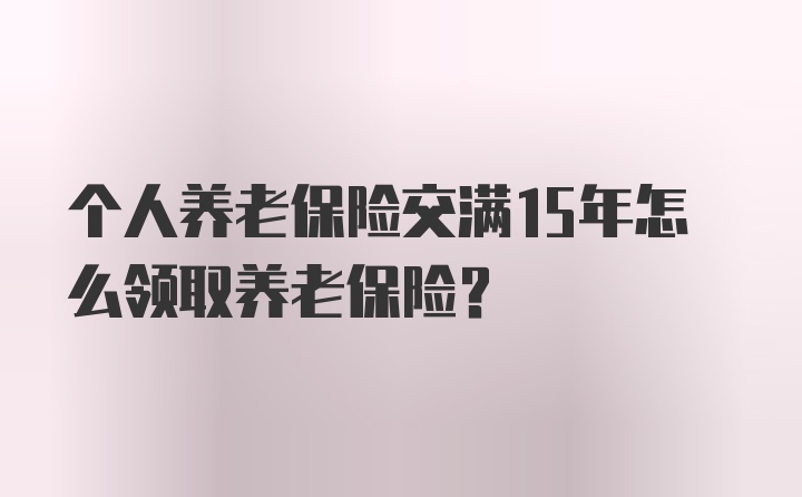 个人养老保险交满15年怎么领取养老保险？