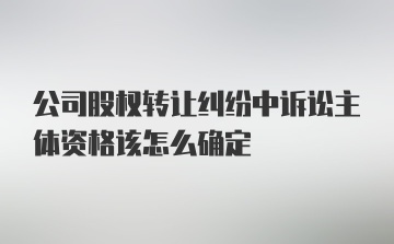 公司股权转让纠纷中诉讼主体资格该怎么确定