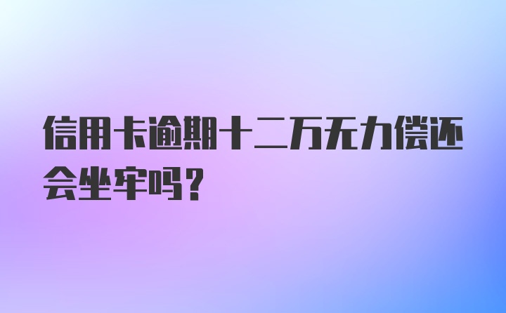 信用卡逾期十二万无力偿还会坐牢吗？