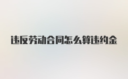 违反劳动合同怎么算违约金