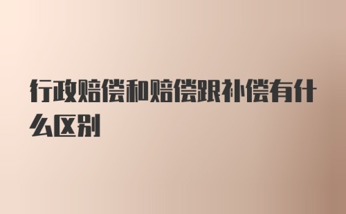 行政赔偿和赔偿跟补偿有什么区别