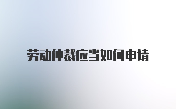 劳动仲裁应当如何申请