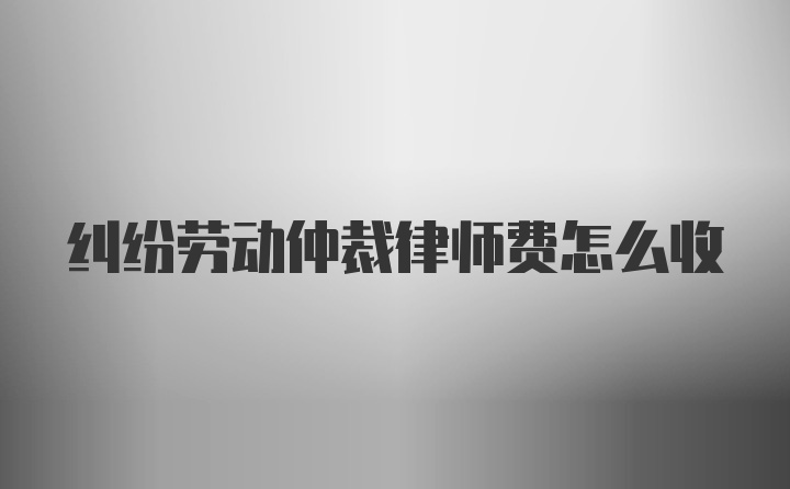 纠纷劳动仲裁律师费怎么收