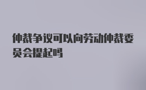 仲裁争议可以向劳动仲裁委员会提起吗