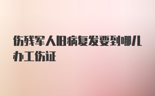 伤残军人旧病复发要到哪儿办工伤证