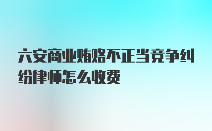 六安商业贿赂不正当竞争纠纷律师怎么收费