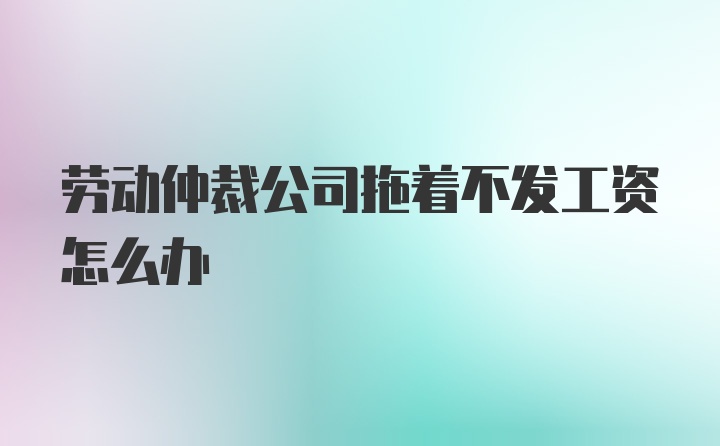 劳动仲裁公司拖着不发工资怎么办