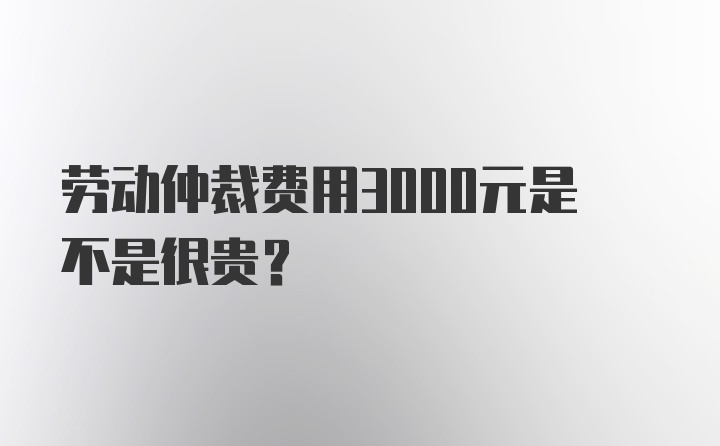 劳动仲裁费用3000元是不是很贵?