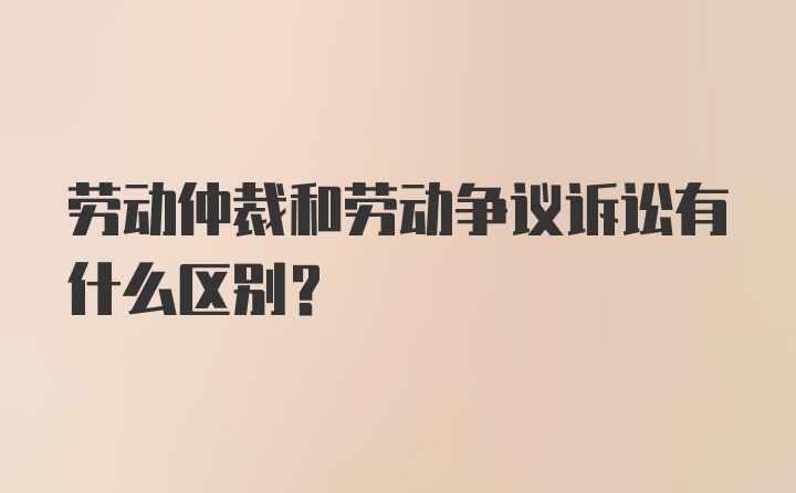 劳动仲裁和劳动争议诉讼有什么区别？