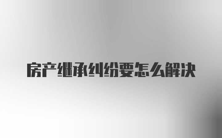 房产继承纠纷要怎么解决