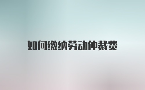 如何缴纳劳动仲裁费