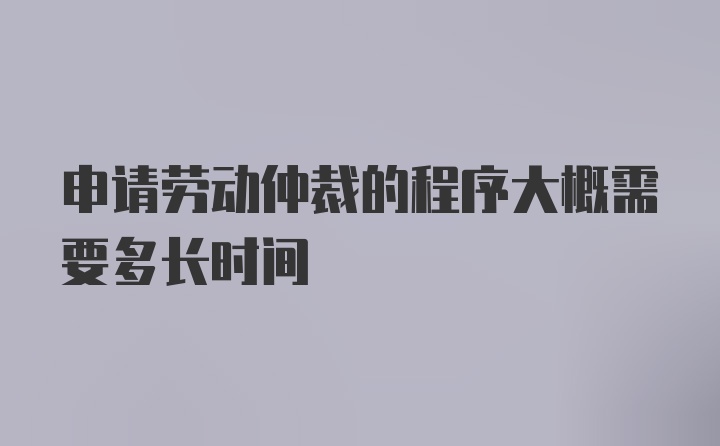 申请劳动仲裁的程序大概需要多长时间