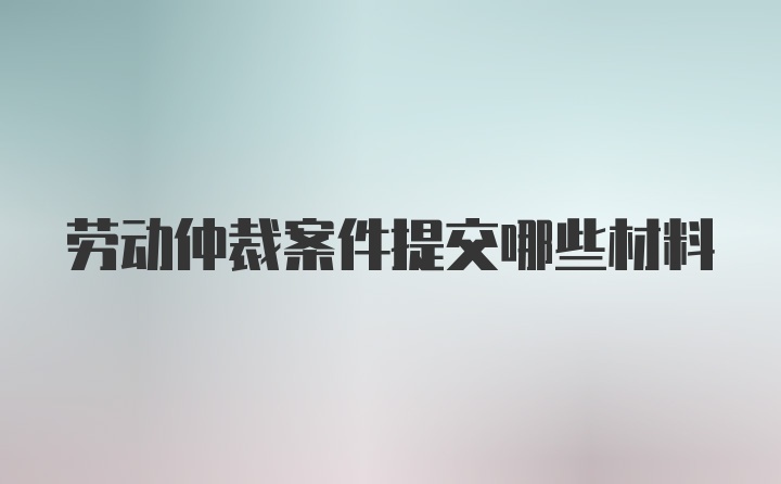 劳动仲裁案件提交哪些材料