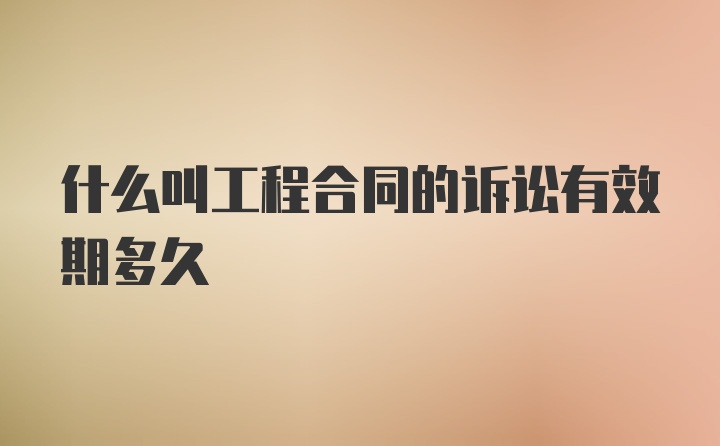 什么叫工程合同的诉讼有效期多久