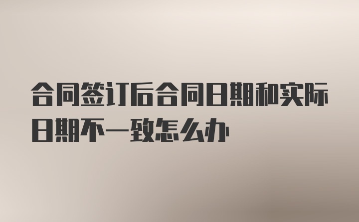 合同签订后合同日期和实际日期不一致怎么办