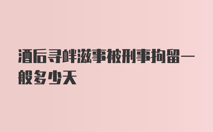 酒后寻衅滋事被刑事拘留一般多少天