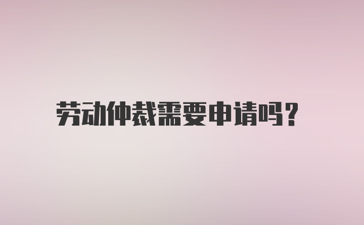 劳动仲裁需要申请吗？