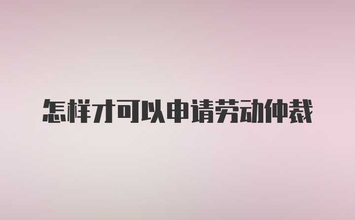 怎样才可以申请劳动仲裁