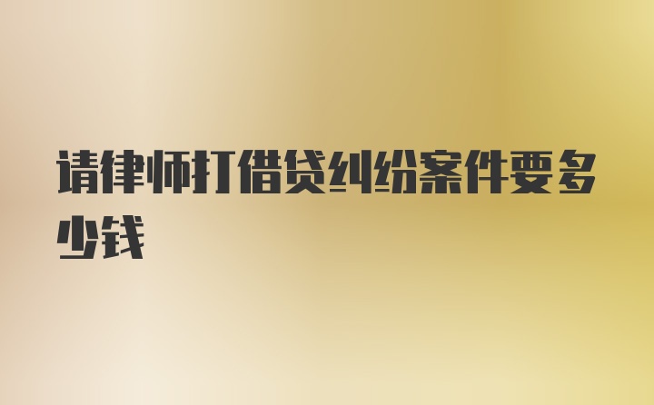 请律师打借贷纠纷案件要多少钱