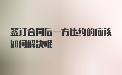 签订合同后一方违约的应该如何解决呢