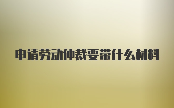 申请劳动仲裁要带什么材料