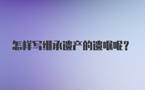 怎样写继承遗产的遗嘱呢？