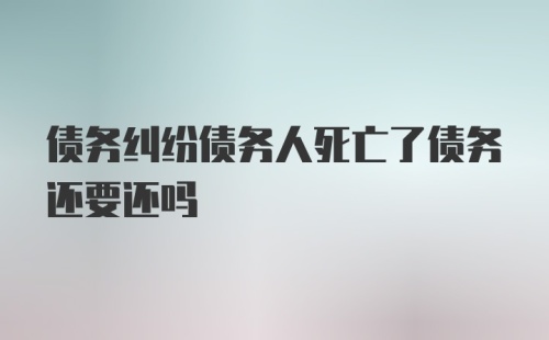 债务纠纷债务人死亡了债务还要还吗