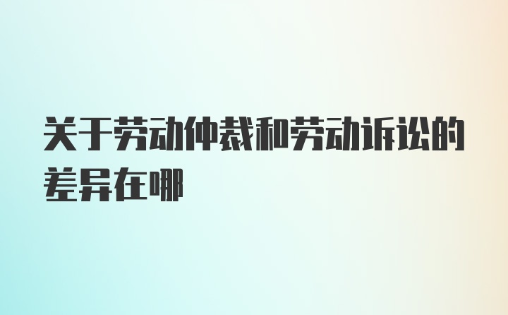 关于劳动仲裁和劳动诉讼的差异在哪