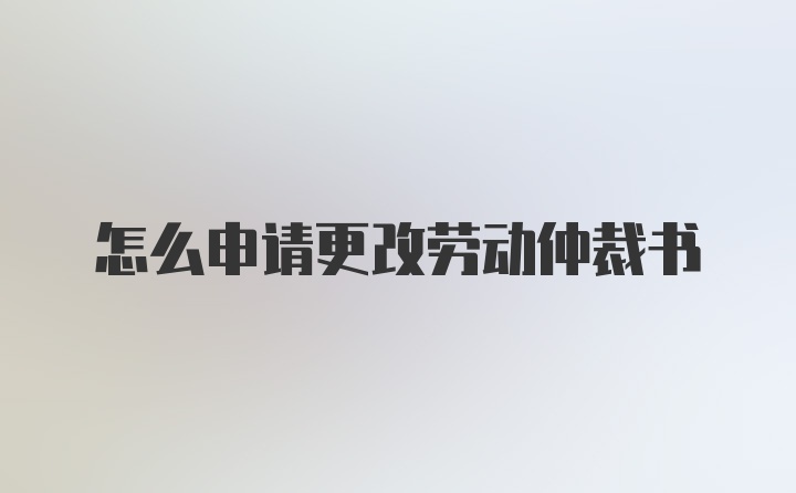 怎么申请更改劳动仲裁书