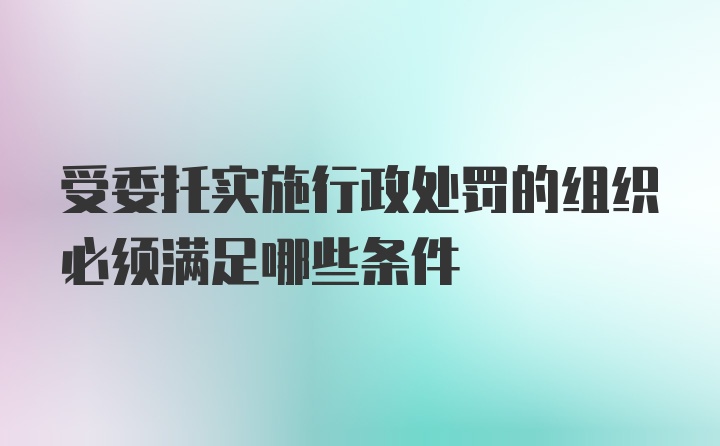 受委托实施行政处罚的组织必须满足哪些条件